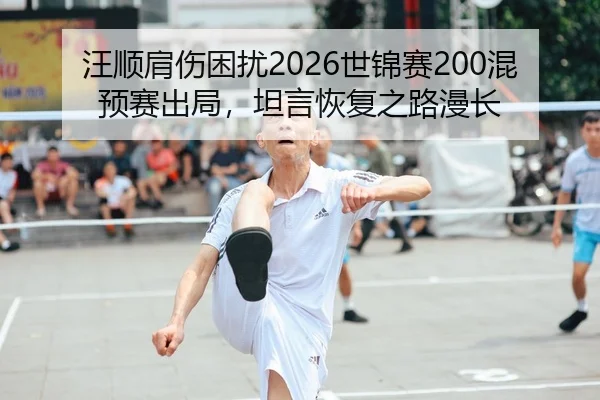 汪顺肩伤困扰2026世锦赛200混预赛出局，坦言恢复之路漫长