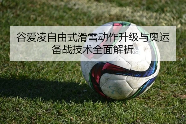 谷爱凌自由式滑雪动作升级与奥运备战技术全面解析 - Leyu